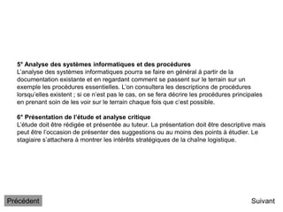 5° Analyse des systèmes informatiques et des procédures
L’analyse des systèmes informatiques pourra se faire en général à partir de la
documentation existante et en regardant comment se passent sur le terrain sur un
exemple les procédures essentielles. L’on consultera les descriptions de procédures
lorsqu’elles existent ; si ce n’est pas le cas, on se fera décrire les procédures principales
en prenant soin de les voir sur le terrain chaque fois que c’est possible.
6° Présentation de l’étude et analyse critique
L’étude doit être rédigée et présentée au tuteur. La présentation doit être descriptive mais
peut être l’occasion de présenter des suggestions ou au moins des points à étudier. Le
stagiaire s’attachera à montrer les intérêts stratégiques de la chaîne logistique.
Suivant
Précédent
 