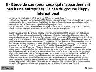 II - Etude de cas (pour ceux qui n’appartiennent
pas à une entreprise) : le cas du groupe Happy
International
• Lire le texte ci-dessous et, à partir de l’étude du module n°1:
- établir un questionnaire reprenant toutes les questions que vous souhaiteriez poser au
responsable de la coordination logistique de l'usine française pour approfondir votre
connaissance de la situation logistique du groupe Harris,
- proposer des pistes d'étude dans un rapport écrit en expliquant ce que vous pensez
de la situation compte tenu des informations dont vous disposez.
•
La Division Europe du groupe Happy International rassemblait jusque vers la fin des
années 80 une dizaine de sociétés nationales réparties dans les différents pays. Ce
groupe d'origine nord américaine fabrique et vend des spécialités alimentaires. 6 usines
en Europe produisaient ces spécialités, la plupart des usines fabriquant l'ensemble des
produits à quelques exceptions près. Une vaste réorganisation a été entreprise avec la
fermeture de trois usines et la spécialisation des trois usines restants, chacune sur une
gamme de produits, l'une en Hollande où est le siège de la Division Europe, une en
France et une en Espagne. Chaque filiale nationale avait jusqu'alors son entrepôt
national et chacune de 5 à 12 unités de distribution régionale. Les entrepôts nationaux
ont été réduits à 6, quatre d'entre eux livrant des pays voisins. Les unités de distribution
régionale, véritables entrepôts régionaux, ont vu leur nombre total passer de 86 à 45.
Désormais les trois usines approvisionnent chacune directement les 6 entrepôts
nationaux qui approvisionnement chacun les unités de distribution régionale qui leur
sont rattachés. Chaque entrepôt national se gère en recevant des commandes des
unités régionales qui lui sont rattachés et en passant des commandes à chacune des
usines. Une prévision annuelle glissante revue mensuellement est établie.
Suivant
Précédent
 