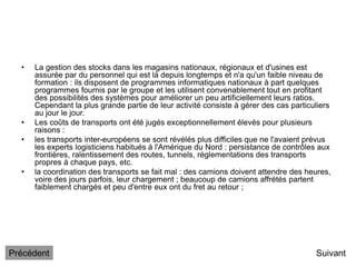 • La gestion des stocks dans les magasins nationaux, régionaux et d'usines est
assurée par du personnel qui est là depuis longtemps et n'a qu'un faible niveau de
formation : ils disposent de programmes informatiques nationaux à part quelques
programmes fournis par le groupe et les utilisent convenablement tout en profitant
des possibilités des systèmes pour améliorer un peu artificiellement leurs ratios.
Cependant la plus grande partie de leur activité consiste à gérer des cas particuliers
au jour le jour.
• Les coûts de transports ont été jugés exceptionnellement élevés pour plusieurs
raisons :
• les transports inter-européens se sont révélés plus difficiles que ne l'avaient prévus
les experts logisticiens habitués à l'Amérique du Nord : persistance de contrôles aux
frontières, ralentissement des routes, tunnels, réglementations des transports
propres à chaque pays, etc.
• la coordination des transports se fait mal : des camions doivent attendre des heures,
voire des jours parfois, leur chargement ; beaucoup de camions affrétés partent
faiblement chargés et peu d'entre eux ont du fret au retour ;
Suivant
Précédent
 