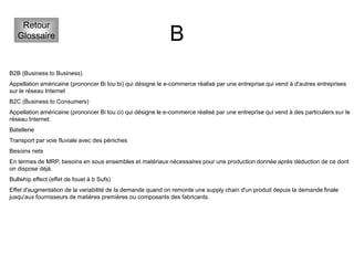 B
Retour
Glossaire
B2B (Business to Business)
Appellation américaine (prononcer Bi tou bi) qui désigne le e-commerce réalisé par une entreprise qui vend à d'autres entreprises
sur le réseau Internet
B2C (Business to Consumers)
Appellation américaine (prononcer Bi tou ci) qui désigne le e-commerce réalisé par une entreprise qui vend à des particuliers sur le
réseau Internet.
Batellerie
Transport par voie fluviale avec des péniches
Besoins nets
En termes de MRP, besoins en sous ensembles et matériaux nécessaires pour une production donnée après déduction de ce dont
on dispose déjà.
Bullwhip effect (effet de fouet à b Sufs)
Effet d'augmentation de la variabilité de la demande quand on remonte une supply chain d'un produit depuis la demande finale
jusqu'aux fournisseurs de matières premières ou composants des fabricants.
 