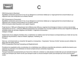 C
Retour
Glossaire
C2B (Consumers to Business)
Appellation américaine (prononcer Ci tou bi) qui désigne le e-commerce réalisé par un regroupement de consommateurs qui
négocient avec des entreprises sur le réseau Internet
C2C (Consumers to Consumers)
Appellation américaine (prononcer Ci tou ci) qui désigne le e-commerce réalisé par un regroupement de consommateurs qui
négocient avec d'autres consommateurs sur le réseau Internet.
CALS (Computer aided Acquisition and Logistic Support)
Projet lancé en 1985 par le Département de la Défense des USA pour organiser les échanges et mises en commun de données
nécessaires pour le S.L.I. entre les différents participants à la conception d'un nouveau système d'armes avec l'objectif de réaliser de
véritables bases de données intégrées et de faciliter « l'ingénierie concourante »
Category manager
Gestionnaire d'une catégorie d'articles chez un distributeur en relation avec les fournisseurs correspondants pour traiter de tous les
problèmes de promotions, mises en linéaire, logistique, marketing, etc.
Chargeur
Celui qui, commissionnaire ou industriel, fait appel à un transporteur - l'expression "donneur d'ordre" est plus souvent utilisée à la
place dans les textes récents.
CPFR (Cooperative Planning Forecasting and Replenishment)
Procédure de coopération entre un producteur et un distributeur pour effectuer ensemble des prévisions, planifier les besoins puis
organiser la production et la distribution en tenant compte de leurs contraintes respectives.
Combiné (Transport)
Transport associant successivement pour l'envoi d'un même lot, container ou colis plusieurs modes tels que par exemple transport
routier puis transport par chemin de fer puis transport routier ou encore transport routier puis transport par avion puis transport
routier.
Suivant
 