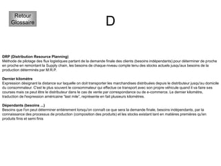 D
Retour
Glossaire
DRP (Distribution Resource Planning)
Méthode de pilotage des flux logistiques partant de la demande finale des clients (besoins indépendants) pour déterminer de proche
en proche en remontant la Supply chain, les besoins de chaque niveau compte tenu des stocks actuels jusqu'aux besoins de la
production déterminés par M.R.P.
Dernier kilomètre
Expression désignant la distance sur laquelle on doit transporter les marchandises distribuées depuis le distributeur jusqu'au domicile
du consommateur. C'est le plus souvent le consommateur qui effectue ce transport avec son propre véhicule quand il va faire ses
courses mais ce peut être le distributeur dans le cas de vente par correspondance ou de e-commerce. Le dernier kilomètre,
traduction de l'expression américaine “last mile”, représente en fait plusieurs kilomètres.
Dépendants (besoins ...)
Besoins que l'on peut déterminer entièrement lorsqu'on connaît ce que sera la demande finale, besoins indépendants, par la
connaissance des processus de production (composition des produits) et les stocks existant tant en matières premières qu'en
produits finis et semi finis
 