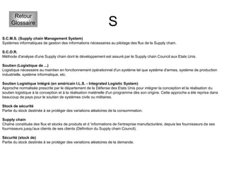 S
Retour
Glossaire
S.C.M.S. (Supply chain Management System)
Systèmes informatiques de gestion des informations nécessaires au pilotage des flux de la Supply chain.
S.C.O.R.
Méthode d'analyse d'une Supply chain dont le développement est assuré par le Supply chain Council aux Etats Unis.
Soutien (Logistique de ...)
Logistique nécessaire au maintien en fonctionnement opérationnel d'un système tel que système d'armes, système de production
industrielle, système informatique, etc.
Soutien Logistique Intégré (en américain I.L.S. - Integrated Logistic System)
Approche normalisée prescrite par le département de la Défense des Etats Unis pour intégrer la conception et la réalisation du
soutien logistique à la conception et à la réalisation matérielle d'un programme dès son origine. Cette approche a été reprise dans
beaucoup de pays pour le soutien de systèmes civils ou militaires.
Stock de sécurité
Partie du stock destinée à se protéger des variations aléatoires de la consommation.
Supply chain
Chaîne constituée des flux et stocks de produits et d 'informations de l'entreprise manufacturière, depuis les fournisseurs de ses
fournisseurs jusqu'aux clients de ses clients (Définition du Supply chain Council).
Sécurité (stock de)
Partie du stock destinée à se protéger des variations aléatoires de la demande.
 