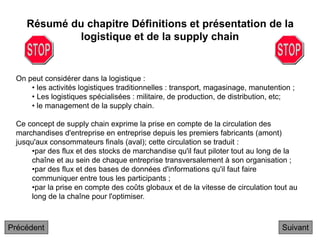 On peut considérer dans la logistique :
• les activités logistiques traditionnelles : transport, magasinage, manutention ;
• Les logistiques spécialisées : militaire, de production, de distribution, etc;
• le management de la supply chain.
Ce concept de supply chain exprime la prise en compte de la circulation des
marchandises d'entreprise en entreprise depuis les premiers fabricants (amont)
jusqu'aux consommateurs finals (aval); cette circulation se traduit :
•par des flux et des stocks de marchandise qu'il faut piloter tout au long de la
chaîne et au sein de chaque entreprise transversalement à son organisation ;
•par des flux et des bases de données d'informations qu'il faut faire
communiquer entre tous les participants ;
•par la prise en compte des coûts globaux et de la vitesse de circulation tout au
long de la chaîne pour l'optimiser.
Résumé du chapitre Définitions et présentation de la
logistique et de la supply chain
Suivant
Précédent
 