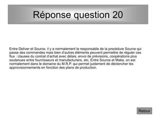 Réponse question 20
Entre Deliver et Source, il y a normalement le responsable de la procédure Source qui
passe des commandes mais bien d’autres éléments peuvent permettre de réguler ces
flux : clauses du contrat d’achat avec délais, envoi de prévisions, coopérations plus
soutenues entre fournisseurs et manufacturiers, etc. Entre Source et Make, on est
normalement dans le domaine du M.R.P. qui permet justement de déclencher les
approvisionnements en fonction des plans de production.
Retour
 
