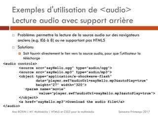Exemples d'utilisation de <audio>
Lecture audio avec support arrière
Semestre Printemps 2017
Ana ROXIN | M1 Multimédia | HTML5 et CSS3 pour le multimédia
 Problème: permettre la lecture de la source audio sur des navigateurs
anciens (e.g. IE6 à 8) ou ne supportant pas HTML5
 Solutions:
 Soit fournir directement le lien vers la source audio, pour que l'utilisateur la
télécharge
<audio controls>
<source src=”sayHello.ogg” type=”audio/ogg”>
<source src=”sayHello.mp3” type=”audio/mp3”>
<object type=”application/x-shockwave-flash”
data=”player.swf?audioUrl=sayHello.mp3&autoPlay=true”
height=”27” width=”320”>
<param name=”movie”
value=”player.swf?audioUrl=sayHello.mp3&autoPlay=true”>
</object>
<a href=”sayHello.mp3”>Download the audio file</a>
</audio>
 