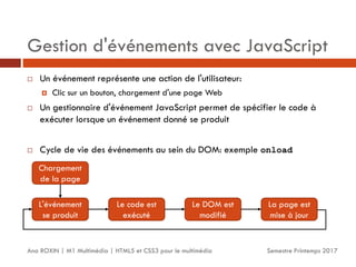 Gestion d'événements avec JavaScript
Semestre Printemps 2017
Ana ROXIN | M1 Multimédia | HTML5 et CSS3 pour le multimédia
 Un événement représente une action de l'utilisateur:
 Clic sur un bouton, chargement d'une page Web
 Un gestionnaire d'événement JavaScript permet de spécifier le code à
exécuter lorsque un événement donné se produit
 Cycle de vie des événements au sein du DOM: exemple onload
Chargement
de la page
L'événement
se produit
Le code est
exécuté
Le DOM est
modifié
La page est
mise à jour
 