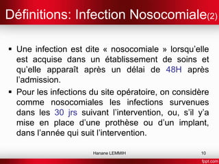 Définitions: Infection Nosocomiale(2)
 Une infection est dite « nosocomiale » lorsqu’elle
est acquise dans un établissement de soins et
qu’elle apparaît après un délai de 48H après
l’admission.
 Pour les infections du site opératoire, on considère
comme nosocomiales les infections survenues
dans les 30 jrs suivant l’intervention, ou, s’il y’a
mise en place d’une prothèse ou d’un implant,
dans l’année qui suit l’intervention.
Hanane LEMMIH 10
 