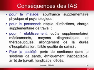 Conséquences des IAS
• pour le malade: souffrance supplémentaire
physique et psychologique ;
• pour le personnel: risque d’infections, charge
supplémentaire de travail ;
• pour l’ établissement: coûts supplémentaire(
médicaments, moyens diagnostiques et
thérapeutiques, allongement de la durée
d’hospitalisation, faible qualité de soins) ;
• Pour la société: perte de confiance dans le
système de santé, éthiquement inacceptable,
arrêt de travail, handicaps, décès.
Hanane LEMMIH 14
 