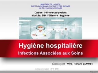 Hygiène hospitalière
Infections Associées aux Soins
MINISTERE DE LA SANTE
DIRECTION REGIONALE DE SANTE FES -MEKNES
ISPITS FES/ANNEXE MEKNES
Option: infirmier polyvalent
Module: SIB 1/Elément : hygiène
Élaboré par : Mme. Hanane LEMMIH
Année universitaire : 2019-2020
 