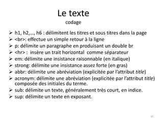 Le texte 
codage 
 h1, h2,…, h6 : délimitent les titres et sous titres dans la page 
 <br>: effectue un simple retour à la ligne 
 p: délimite un paragraphe en produisant un double br 
 <hr> : insère un trait horizontal comme séparateur 
 em: délimite une insistance raisonnable (en italique) 
 strong: délimite une insistance assez forte (en gras) 
 abbr: délimite une abréviation (explicitée par l’attribut title) 
 acronym: délimite une abréviation (explicitée par l’attribut title) 
composée des initiales du terme. 
 sub: délimite un texte, généralement très court, en indice. 
 sup: délimite un texte en exposant. 
10 
 