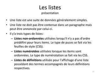 Les listes 
présentation 
• Une liste est une suite de données généralement simples. 
• Une liste ne doit pas être contenue dans un paragraphe mais 
peut être annoncée par celui-ci. 
• Il y’a trois types de listes: 
– Listes non-ordonnées utilisées lorsqu'il n'y a pas d'ordre 
prédéfini pour leurs items. Le type de puces se fait via les 
feuilles de style (CSS). 
– Listes numérotées utilisées lorsque les items sont 
ordonnées. Le type de numérotation se fait via les CSS. 
– Listes de définitions utilisée pour l'affichage d'une liste 
possédant des termes accompagnés de leurs définitions 
respectives. 
13 
 