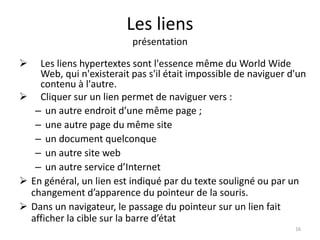 Les liens 
présentation 
 Les liens hypertextes sont l'essence même du World Wide 
Web, qui n'existerait pas s'il était impossible de naviguer d'un 
contenu à l'autre. 
 Cliquer sur un lien permet de naviguer vers : 
– un autre endroit d’une même page ; 
– une autre page du même site 
– un document quelconque 
– un autre site web 
– un autre service d’Internet 
 En général, un lien est indiqué par du texte souligné ou par un 
changement d’apparence du pointeur de la souris. 
 Dans un navigateur, le passage du pointeur sur un lien fait 
afficher la cible sur la barre d’état 
16 
 