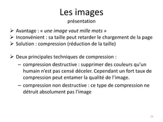 Les images 
présentation 
 Avantage : « une image vaut mille mots » 
 Inconvénient : sa taille peut retarder le chargement de la page 
 Solution : compression (réduction de la taille) 
 Deux principales techniques de compression : 
– compression destructive : supprimer des couleurs qu’un 
humain n’est pas censé déceler. Cependant un fort taux de 
compression peut entamer la qualité de l’image. 
– compression non destructive : ce type de compression ne 
détruit absolument pas l'image 
23 
 