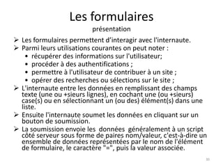 Les formulaires 
présentation 
 Les formulaires permettent d’interagir avec l'internaute. 
 Parmi leurs utilisations courantes on peut noter : 
• récupérer des informations sur l'utilisateur; 
• procéder à des authentifications ; 
• permettre à l'utilisateur de contribuer à un site ; 
• opérer des recherches ou sélections sur le site ; 
 L'internaute entre les données en remplissant des champs 
texte (une ou +sieurs lignes), en cochant une (ou +sieurs) 
case(s) ou en sélectionnant un (ou des) élément(s) dans une 
liste. 
 Ensuite l'internaute soumet les données en cliquant sur un 
bouton de soumission. 
 La soumission envoie les données généralement à un script 
côté serveur sous forme de paires nom/valeur, c'est-à-dire un 
ensemble de données représentées par le nom de l'élément 
de formulaire, le caractère "=", puis la valeur associée. 
30 
 