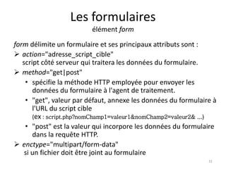 Les formulaires 
élément form 
form délimite un formulaire et ses principaux attributs sont : 
 action="adresse_script_cible" 
script côté serveur qui traitera les données du formulaire. 
 method="get|post" 
• spécifie la méthode HTTP employée pour envoyer les 
données du formulaire à l'agent de traitement. 
• "get", valeur par défaut, annexe les données du formulaire à 
l'URL du script cible 
(ex : script.php?nomChamp1=valeur1&nomChamp2=valeur2& ...) 
• "post" est la valeur qui incorpore les données du formulaire 
dans la requête HTTP. 
 enctype="multipart/form-data" 
si un fichier doit être joint au formulaire 
31 
 