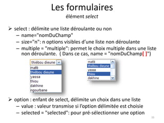 Les formulaires 
élément select 
 select : délimite une liste déroulante ou non 
– name="nomDuChamp" 
– size="n": n options visibles d’une liste non déroulante 
– multiple = "multiple": permet le choix multiple dans une liste 
non déroulante. ( Dans ce cas, name = "nomDuChamp[ ]") 
 option : enfant de select, délimite un choix dans une liste 
– value : valeur transmise si l’option délimitée est choisie 
– selected = "selected": pour pré-sélectionner une option 
33 
 