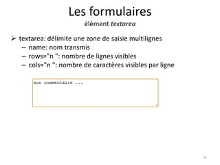 Les formulaires 
élément textarea 
 textarea: délimite une zone de saisie multilignes 
– name: nom transmis 
– rows="n ": nombre de lignes visibles 
– cols="n ": nombre de caractères visibles par ligne 
34 
 