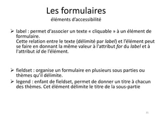Les formulaires 
éléments d’accessibilité 
 label : permet d‘associer un texte « cliquable » à un élément de 
formulaire. 
Cette relation entre le texte (délimité par label) et l’élément peut 
se faire en donnant la même valeur à l'attribut for du label et à 
l'attribut id de l’élément. 
 fieldset : organise un formulaire en plusieurs sous parties ou 
thèmes qu’il délimite. 
 legend : enfant de fieldset, permet de donner un titre à chacun 
des thèmes. Cet élément délimite le titre de la sous-partie 
35 
 
