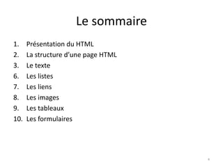 Le sommaire 
1. Présentation du HTML 
2. La structure d’une page HTML 
3. Le texte 
6. Les listes 
7. Les liens 
8. Les images 
9. Les tableaux 
10. Les formulaires 
4 
 