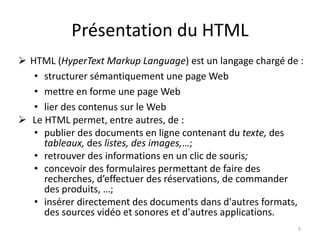Présentation du HTML 
 HTML (HyperText Markup Language) est un langage chargé de : 
• structurer sémantiquement une page Web 
• mettre en forme une page Web 
• lier des contenus sur le Web 
 Le HTML permet, entre autres, de : 
• publier des documents en ligne contenant du texte, des 
tableaux, des listes, des images,…; 
• retrouver des informations en un clic de souris; 
• concevoir des formulaires permettant de faire des 
recherches, d’effectuer des réservations, de commander 
des produits, …; 
• insérer directement des documents dans d'autres formats, 
des sources vidéo et sonores et d'autres applications. 
5 
 