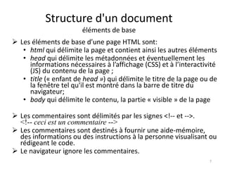 Structure d'un document 
éléments de base 
 Les éléments de base d’une page HTML sont: 
• html qui délimite la page et contient ainsi les autres éléments 
• head qui délimite les métadonnées et éventuellement les 
informations nécessaires à l’affichage (CSS) et à l’interactivité 
(JS) du contenu de la page ; 
• title (« enfant de head ») qui délimite le titre de la page ou de 
la fenêtre tel qu'il est montré dans la barre de titre du 
navigateur; 
• body qui délimite le contenu, la partie « visible » de la page 
 Les commentaires sont délimités par les signes <!-- et -->. 
<!-- ceci est un commentaire --> 
 Les commentaires sont destinés à fournir une aide-mémoire, 
des informations ou des instructions à la personne visualisant ou 
rédigeant le code. 
 Le navigateur ignore les commentaires. 
7 
 