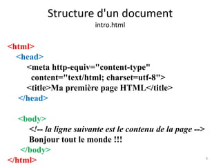 Structure d'un document 
intro.html 
8 
<html> 
<head> 
<meta http-equiv="content-type" 
content="text/html; charset=utf-8"> 
<title>Ma première page HTML</title> 
</head> 
<body> 
<!-- la ligne suivante est le contenu de la page --> 
Bonjour tout le monde !!! 
</body> 
</html> 
 