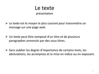 Le texte 
présentation 
 Le texte est le moyen le plus courant pour transmettre un 
message sur une page web. 
 Un texte peut être composé d'un titre et de plusieurs 
paragraphes annoncés par des sous-titres. 
 Sans oublier les degrés d’importance de certains mots, les 
abréviations, les acronymes et la mise en indice ou en exposant. 
9 
 
