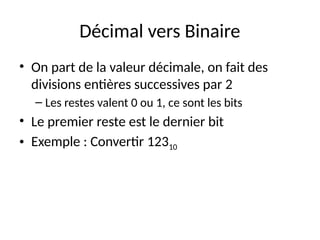 Décimal vers Binaire
• On part de la valeur décimale, on fait des
divisions entières successives par 2
– Les restes valent 0 ou 1, ce sont les bits
• Le premier reste est le dernier bit
• Exemple : Convertir 12310
 