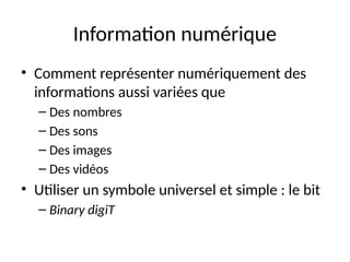 Information numérique
• Comment représenter numériquement des
informations aussi variées que
– Des nombres
– Des sons
– Des images
– Des vidéos
• Utiliser un symbole universel et simple : le bit
– Binary digiT
 