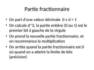 Partie fractionnaire
• On part d’une valeur décimale 0 ≤ d < 1
• On calcule d*2, la partie entière (0 ou 1) est le
premier bit à gauche de la virgule
• On prend la nouvelle partie fractionnaire, et
on recommence la multiplication
• On arrête quand la partie fractionnaire est 0
où quand on a atteint la limite de bits
(précision)
 
