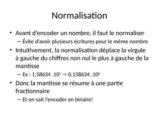 Normalisation
• Avant d’encoder un nombre, il faut le normaliser
– Évite d’avoir plusieurs écritures pour le même nombre
• Intuitivement, la normalisation déplace la virgule
à gauche du chiffres non nul le plus à gauche de la
mantisse
– Ex : 1,58634 .105
-> 0,158634 .106
• Donc la mantisse se résume à une partie
fractionnaire
– Et on sait l’encoder en binaire!
 