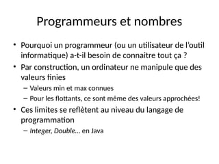 Programmeurs et nombres
• Pourquoi un programmeur (ou un utilisateur de l’outil
informatique) a-t-il besoin de connaitre tout ça ?
• Par construction, un ordinateur ne manipule que des
valeurs finies
– Valeurs min et max connues
– Pour les flottants, ce sont même des valeurs approchées!
• Ces limites se reflètent au niveau du langage de
programmation
– Integer, Double… en Java
 