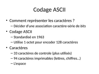 Codage ASCII
• Comment représenter les caractères ?
– Décider d’une association caractère-série de bits
• Codage ASCII
– Standardisé en 1963
– Utilise 1 octet pour encoder 128 caractères
• Caractères
– 33 caractères de controle (plus utilisés)
– 94 caractères imprimables (lettres, chiffres…)
– L’espace
 