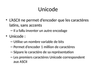 Unicode
• L’ASCII ne permet d’encoder que les caractères
latins, sans accents
– Il a fallu inventer un autre encodage
• Unicode :
– Utilise un nombre variable de bits
– Permet d’encoder 1 million de caractères
– Sépare le caractère de sa représentation
– Les premiers caractères Unicode correspondent
aux ASCII
 