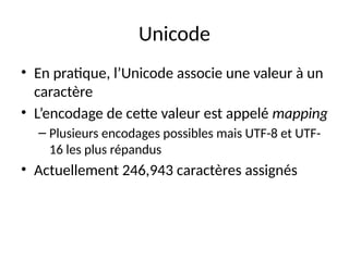 Unicode
• En pratique, l’Unicode associe une valeur à un
caractère
• L’encodage de cette valeur est appelé mapping
– Plusieurs encodages possibles mais UTF-8 et UTF-
16 les plus répandus
• Actuellement 246,943 caractères assignés
 