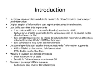 Introduction
• La compression consiste à réduire le nombre de bits nécessaires pour envoyer
une information
• De plus en plus d’informations sont représentées sous forme binaires
• Leur taille peut-être très importante
– 1 seconde de vidéo non compressée (Blue-Ray) représente 141Mo
– Sachant qu’un gros DD a une taille de 2To, sans compression on ne pourrait mettre
plus de 4 heures de film!
– Sans compter les problèmes de vitesse de lecture: le débit maximal d’un DD en SATA
est actuellement de 72Mb/s (150Mb/s théorique)
– Sans compression, il n’y aurait pas de multimédia
• L’espace disponible pour stocker ou transmettre de l’information augmente
– ADSL à 20Mb/s en descendant, 2Mb/s en montant
– DVDs double couche, Blue-Ray…
• Mais il y a toujours des limites physiques
– Débit maximum sur un câble
– Densité de l’information sur un plateau de DD
• Et ce n’est pas un problème nouveau
– Code morse pour envoyer des télégrammes
 