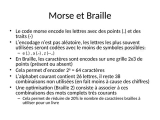 Morse et Braille
• Le code morse encode les lettres avec des points (.) et des
traits (-)
• L’encodage n’est pas aléatoire, les lettres les plus souvent
utilisées seront codées avec le moins de symboles possibles:
– e (.) , a (.-) , z (--..)
• En Braille, les caractères sont encodes sur une grille 2x3 de
points (présent ou absent)
• Cela permet d’encoder 26
= 64 caractères
• L’alphabet courant contient 26 lettres, il reste 38
combinaisons non utilisées (en fait moins à cause des chiffres)
• Une optimisation (Braille 2) consiste à associer à ces
combinaisons des mots complets très courants
– Cela permet de réduire de 20% le nombre de caractères brailles à
utiliser pour un livre
 