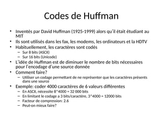 Codes de Huffman
• Inventés par David Huffman (1925-1999) alors qu’il était étudiant au
MIT
• Ils sont utilisés dans les fax, les modems, les ordinateurs et la HDTV
• Habituellement, les caractères sont codés
– Sur 8 bits (ASCII)
– Sur 16 bits (Unicode)
• L’idée de Huffman est de diminuer le nombre de bits nécessaires
pour l’encodage d’une source donnée
• Comment faire?
– Utiliser un codage permettant de ne représenter que les caractères présents
dans une source
• Exemple: coder 4000 caractères de 6 valeurs différentes
– En ASCII, nécessite 8*4000 = 32 000 bits
– En limitant le codage a 3 bits/caractère, 3*4000 = 12000 bits
– Facteur de compression: 2.6
– Peut-on mieux faire?
 