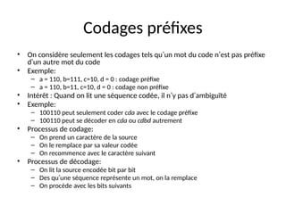 Codages préfixes
• On considère seulement les codages tels qu’un mot du code n’est pas préfixe
d’un autre mot du code
• Exemple:
– a = 110, b=111, c=10, d = 0 : codage préfixe
– a = 110, b=11, c=10, d = 0 : codage non préfixe
• Intérêt : Quand on lit une séquence codée, il n’y pas d’ambiguïté
• Exemple:
– 100110 peut seulement coder cda avec le codage préfixe
– 100110 peut se décoder en cda ou cdbd autrement
• Processus de codage:
– On prend un caractère de la source
– On le remplace par sa valeur codée
– On recommence avec le caractère suivant
• Processus de décodage:
– On lit la source encodée bit par bit
– Des qu’une séquence représente un mot, on la remplace
– On procède avec les bits suivants
 