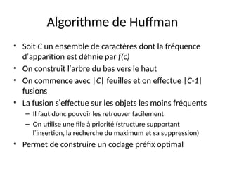 Algorithme de Huffman
• Soit C un ensemble de caractères dont la fréquence
d’apparition est définie par f(c)
• On construit l’arbre du bas vers le haut
• On commence avec |C| feuilles et on effectue |C-1|
fusions
• La fusion s’effectue sur les objets les moins fréquents
– Il faut donc pouvoir les retrouver facilement
– On utilise une file à priorité (structure supportant
l’insertion, la recherche du maximum et sa suppression)
• Permet de construire un codage préfix optimal
 