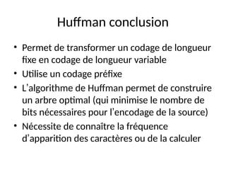 Huffman conclusion
• Permet de transformer un codage de longueur
fixe en codage de longueur variable
• Utilise un codage préfixe
• L’algorithme de Huffman permet de construire
un arbre optimal (qui minimise le nombre de
bits nécessaires pour l’encodage de la source)
• Nécessite de connaître la fréquence
d’apparition des caractères ou de la calculer
 