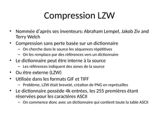 Compression LZW
• Nommée d’après ses inventeurs: Abraham Lempel, Jakob Ziv and
Terry Welch
• Compression sans perte basée sur un dictionnaire
– On cherche dans le source les séquences répétitives
– On les remplace par des références vers un dictionnaire
• Le dictionnaire peut être interne à la source
– Les références indiquent des zones de la source
• Ou être externe (LZW)
• Utilisée dans les formats GIF et TIFF
– Problème, LZW était breveté, création de PNG en représailles
• Le dictionnaire possède 4k entrées, les 255 premières étant
réservées pour les caractères ASCII
– On commence donc avec un dictionnaire qui contient toute la table ASCII
 