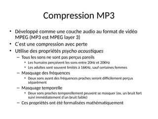 Compression MP3
• Développé comme une couche audio au format de vidéo
MPEG (MP3 est MPEG layer 3)
• C’est une compression avec perte
• Utilise des propriétés psycho acoustiques
– Tous les sons ne sont pas perçus pareils
• Les humains perçoivent les sons entre 20Hz et 20KHz
• Les adultes sont souvent limités à 16KHz, sauf certaines femmes
– Masquage des fréquences
• Deux sons ayant des fréquences proches seront difficilement perçus
séparément
– Masquage temporelle
• Deux sons proches temporellement peuvent se masquer (ex. un bruit fort
suivi immédiatement d’un bruit faible)
– Ces propriétés ont été formalisées mathématiquement
 