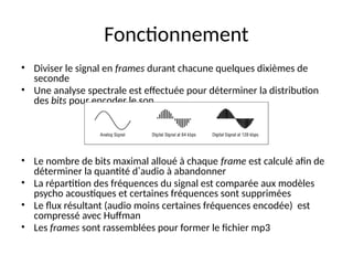 Fonctionnement
• Diviser le signal en frames durant chacune quelques dixièmes de
seconde
• Une analyse spectrale est effectuée pour déterminer la distribution
des bits pour encoder le son
• Le nombre de bits maximal alloué à chaque frame est calculé afin de
déterminer la quantité d’audio à abandonner
• La répartition des fréquences du signal est comparée aux modèles
psycho acoustiques et certaines fréquences sont supprimées
• Le flux résultant (audio moins certaines fréquences encodée) est
compressé avec Huffman
• Les frames sont rassemblées pour former le fichier mp3
 