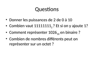 Questions
• Donner les puissances de 2 de 0 à 10
• Combien vaut 111111112 ? Et si on y ajoute 1?
• Comment représenter 102610 en binaire ?
• Combien de nombres différents peut on
représenter sur un octet ?
 