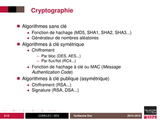 Cryptographie
Algorithmes sans clé
• Fonction de hachage (MD5, SHA1, SHA2, SHA3...)
• Générateur de nombres aléatoires
Algorithmes à clé symétrique
• Chiffrement
– Par bloc (DES, AES...)
– Par ﬂux/ﬂot (RC4...)
• Fonction de hachage à clé ou MAC (Message
Authentication Code)
Algorithmes à clé publique (asymétrique)
• Chiffrement (RSA...)
• Signature (RSA, DSA...)
2/12 COMELEC / SEN Guillaume Duc 2014–2015
 