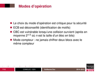 Modes d’opération
Le choix du mode d’opération est critique pour la sécurité
ECB est déconseillé (identiﬁcation de motifs)
CBC est vulnérable lorsqu’une collision survient (après en
moyenne 2n/2 où n est la taille d’un bloc en bits)
Mode compteur : ne jamais chiffrer deux blocs avec le
même compteur
7/12 COMELEC / SEN Guillaume Duc 2014–2015
 