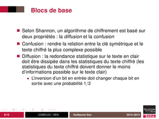 Blocs de base
Selon Shannon, un algorithme de chiffrement est basé sur
deux propriétés : la diffusion et la confusion
Confusion : rendre la relation entre la clé symétrique et le
texte chiffré la plus complexe possible
Diffusion : la redondance statistique sur le texte en clair
doit être dissipée dans les statistiques du texte chiffré (les
statistiques du texte chiffré doivent donner le moins
d’informations possible sur le texte clair)
• L’inversion d’un bit en entrée doit changer chaque bit en
sortie avec une probabilité 1/2
8/12 COMELEC / SEN Guillaume Duc 2014–2015
 
