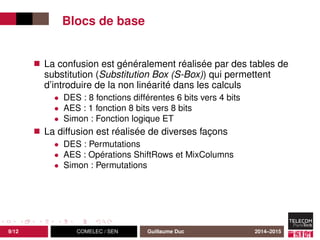 Blocs de base
La confusion est généralement réalisée par des tables de
substitution (Substitution Box (S-Box)) qui permettent
d’introduire de la non linéarité dans les calculs
• DES : 8 fonctions différentes 6 bits vers 4 bits
• AES : 1 fonction 8 bits vers 8 bits
• Simon : Fonction logique ET
La diffusion est réalisée de diverses façons
• DES : Permutations
• AES : Opérations ShiftRows et MixColumns
• Simon : Permutations
9/12 COMELEC / SEN Guillaume Duc 2014–2015
 